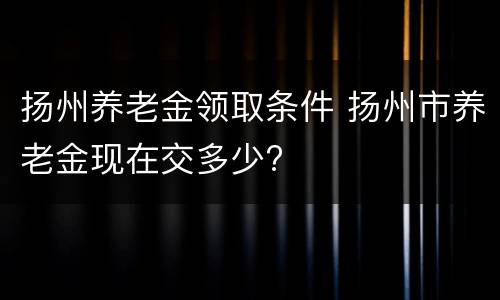 扬州养老金领取条件 扬州市养老金现在交多少?