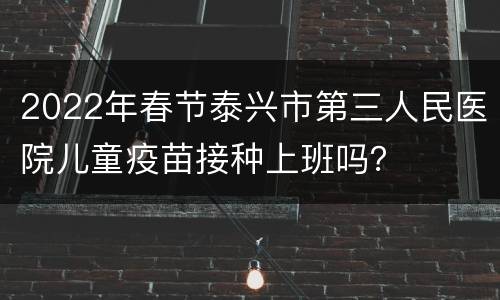 2022年春节泰兴市第三人民医院儿童疫苗接种上班吗？