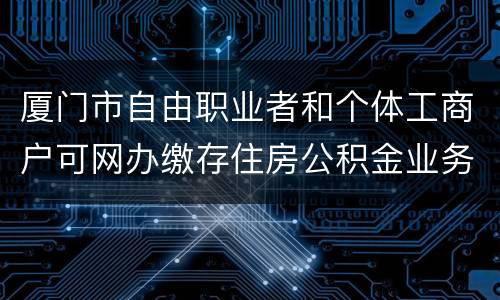 厦门市自由职业者和个体工商户可网办缴存住房公积金业务
