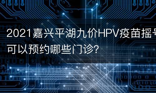 2021嘉兴平湖九价HPV疫苗摇号可以预约哪些门诊？