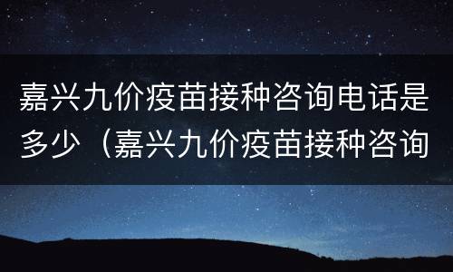 嘉兴九价疫苗接种咨询电话是多少（嘉兴九价疫苗接种咨询电话是多少啊）