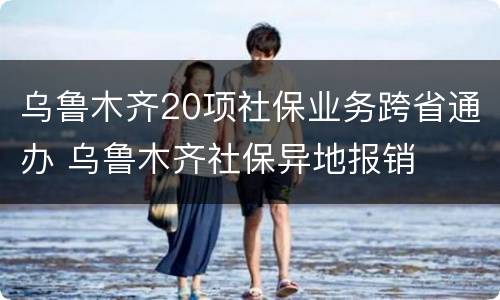 乌鲁木齐20项社保业务跨省通办 乌鲁木齐社保异地报销