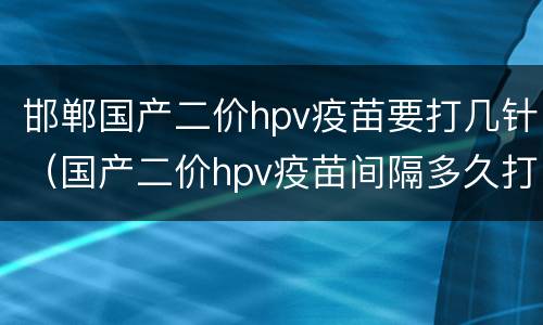邯郸国产二价hpv疫苗要打几针（国产二价hpv疫苗间隔多久打一针）