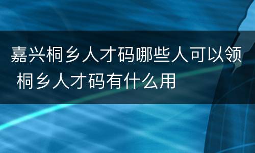 嘉兴桐乡人才码哪些人可以领 桐乡人才码有什么用