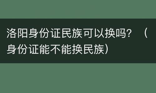 洛阳身份证民族可以换吗？（身份证能不能换民族）