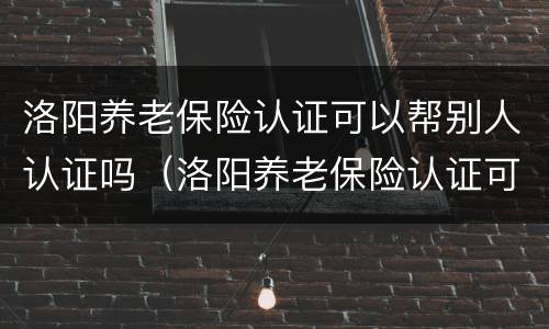 洛阳养老保险认证可以帮别人认证吗（洛阳养老保险认证可以帮别人认证吗安全吗）