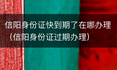 信阳身份证快到期了在哪办理（信阳身份证过期办理）