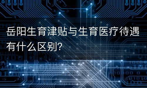 岳阳生育津贴与生育医疗待遇有什么区别？