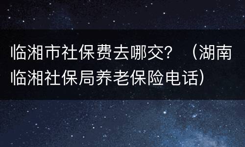 临湘市社保费去哪交？（湖南临湘社保局养老保险电话）