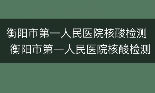 衡阳市第一人民医院核酸检测 衡阳市第一人民医院核酸检测时间