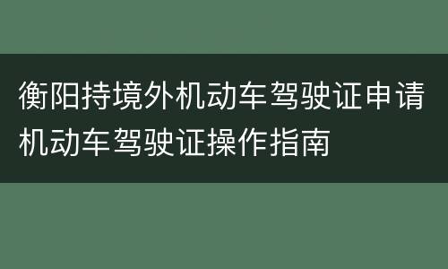 衡阳持境外机动车驾驶证申请机动车驾驶证操作指南