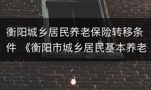 衡阳城乡居民养老保险转移条件 《衡阳市城乡居民基本养老保险规定》