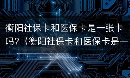 衡阳社保卡和医保卡是一张卡吗?（衡阳社保卡和医保卡是一张卡吗怎么激活）