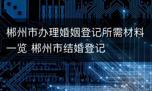 郴州市办理婚姻登记所需材料一览 郴州市结婚登记