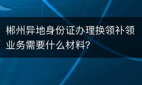 郴州异地身份证办理换领补领业务需要什么材料？