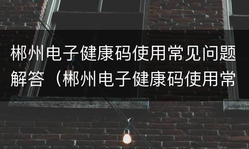 郴州电子健康码使用常见问题解答（郴州电子健康码使用常见问题解答电话）