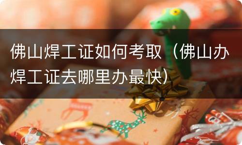 佛山焊工证如何考取（佛山办焊工证去哪里办最快）