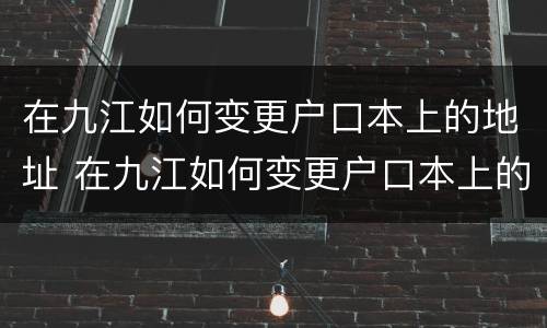 在九江如何变更户口本上的地址 在九江如何变更户口本上的地址电话