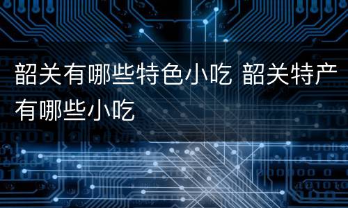 韶关有哪些特色小吃 韶关特产有哪些小吃