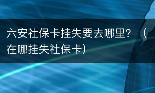 六安社保卡挂失要去哪里？（在哪挂失社保卡）