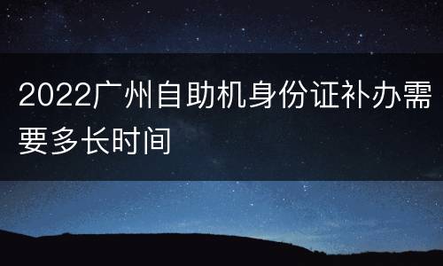 2022广州自助机身份证补办需要多长时间