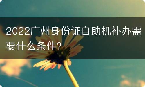 2022广州身份证自助机补办需要什么条件？