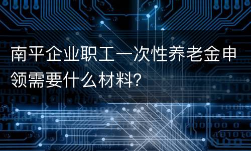 南平企业职工一次性养老金申领需要什么材料？