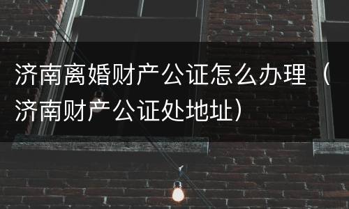 济南离婚财产公证怎么办理（济南财产公证处地址）