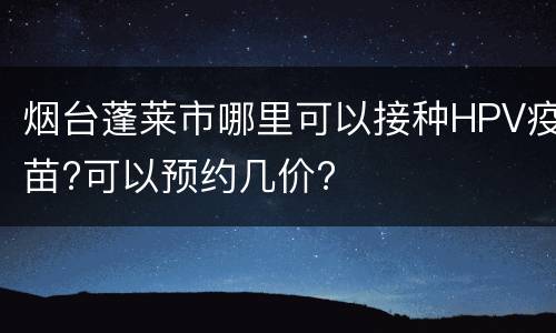 烟台蓬莱市哪里可以接种HPV疫苗?可以预约几价?