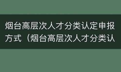 烟台高层次人才分类认定申报方式（烟台高层次人才分类认定申报方式是什么）