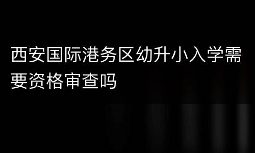 西安国际港务区幼升小入学需要资格审查吗