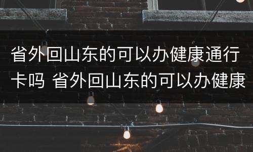 省外回山东的可以办健康通行卡吗 省外回山东的可以办健康通行卡吗要隔离吗