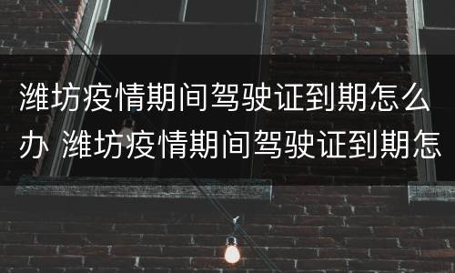 潍坊疫情期间驾驶证到期怎么办 潍坊疫情期间驾驶证到期怎么办理换证
