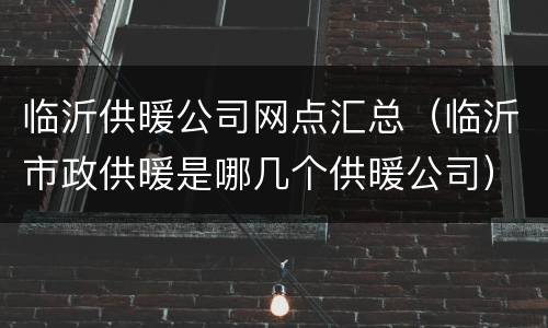 临沂供暖公司网点汇总（临沂市政供暖是哪几个供暖公司）