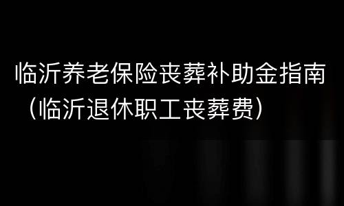 临沂养老保险丧葬补助金指南（临沂退休职工丧葬费）