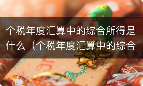 个税年度汇算中的综合所得是什么（个税年度汇算中的综合所得是什么）