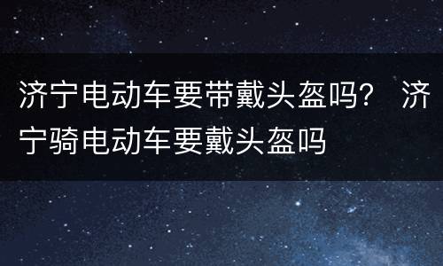 济宁电动车要带戴头盔吗？ 济宁骑电动车要戴头盔吗