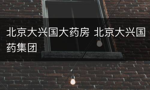北京大兴国大药房 北京大兴国药集团