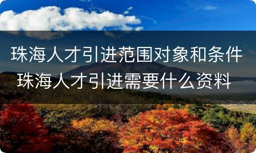 珠海人才引进范围对象和条件 珠海人才引进需要什么资料