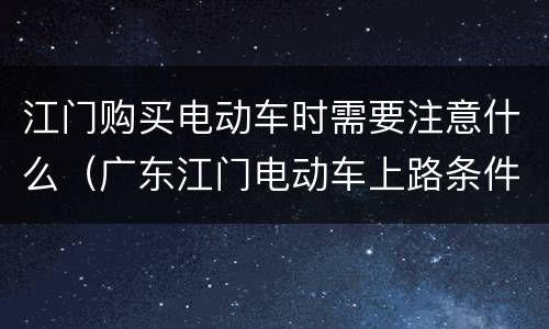 江门购买电动车时需要注意什么（广东江门电动车上路条件）