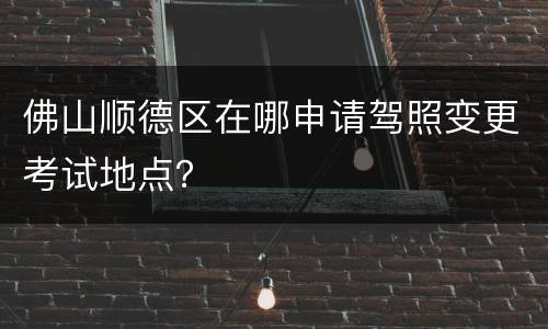 佛山顺德区在哪申请驾照变更考试地点？