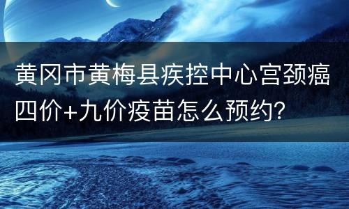 黄冈市黄梅县疾控中心宫颈癌四价+九价疫苗怎么预约？