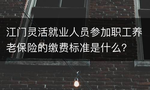江门灵活就业人员参加职工养老保险的缴费标准是什么？