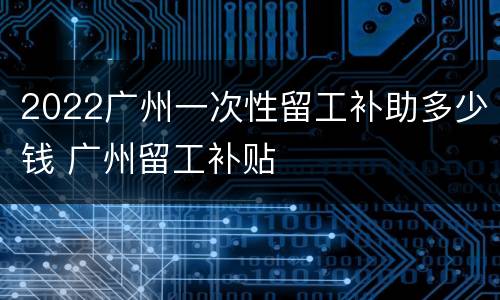 2022广州一次性留工补助多少钱 广州留工补贴