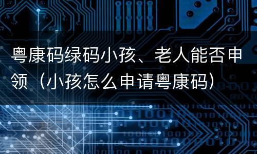 粤康码绿码小孩、老人能否申领（小孩怎么申请粤康码）