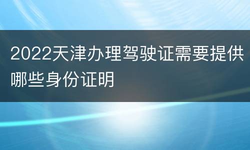 2022天津办理驾驶证需要提供哪些身份证明