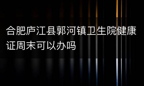 合肥庐江县郭河镇卫生院健康证周末可以办吗