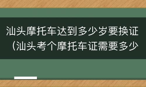 汕头摩托车达到多少岁要换证（汕头考个摩托车证需要多少,多久）
