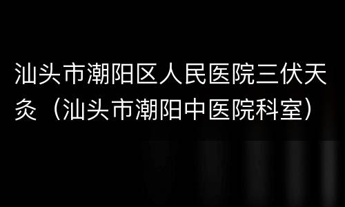 汕头市潮阳区人民医院三伏天灸（汕头市潮阳中医院科室）