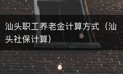 汕头职工养老金计算方式（汕头社保计算）